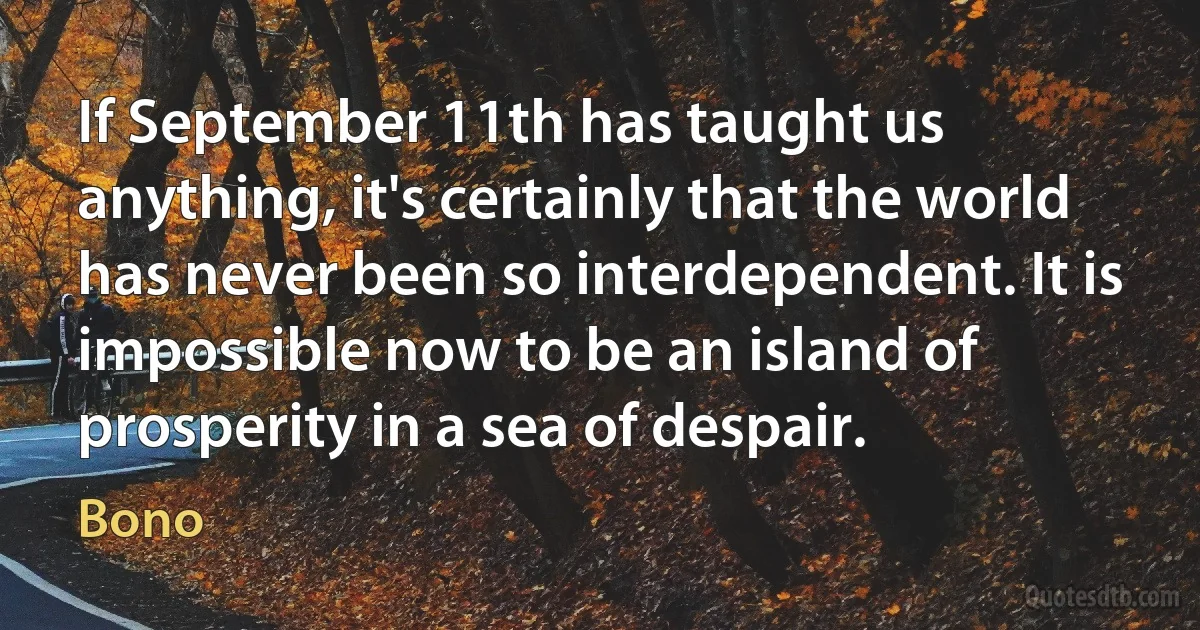 If September 11th has taught us anything, it's certainly that the world has never been so interdependent. It is impossible now to be an island of prosperity in a sea of despair. (Bono)