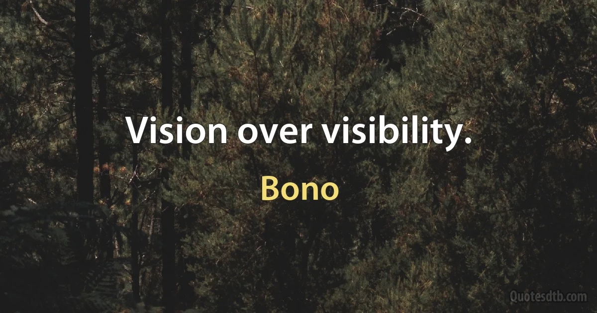 Vision over visibility. (Bono)