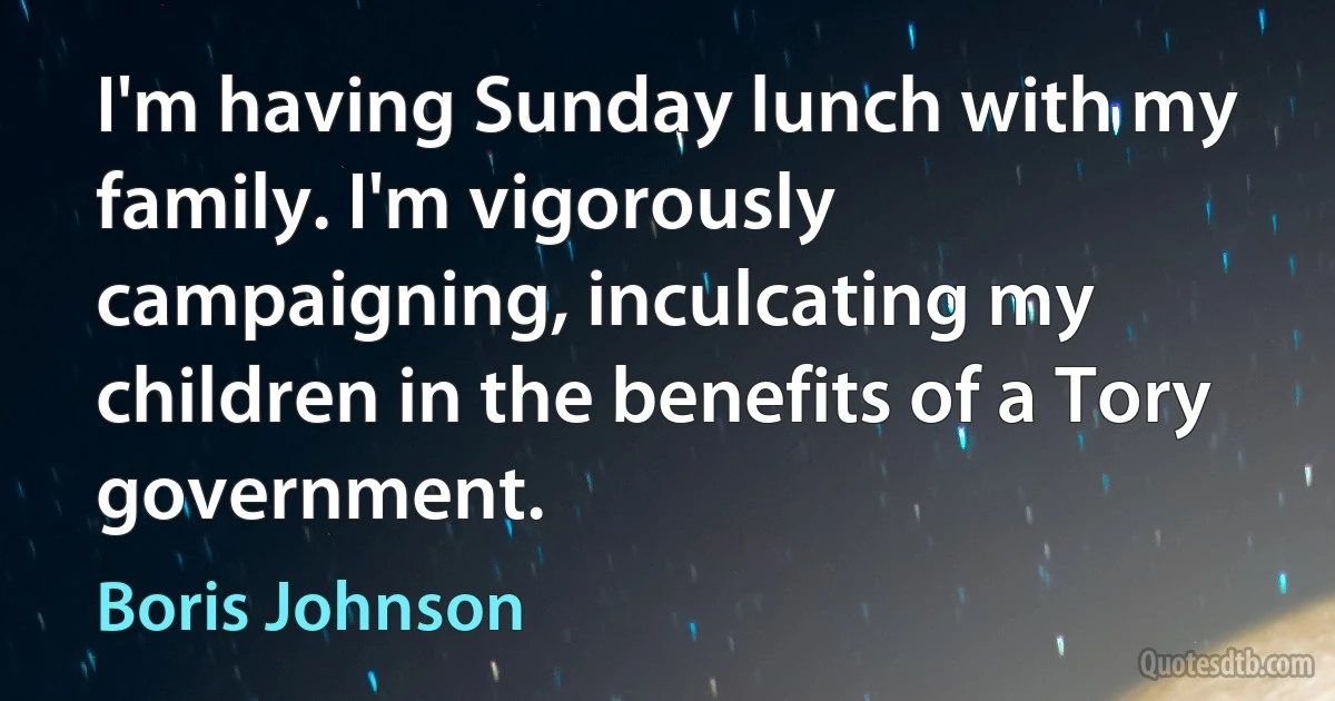 I'm having Sunday lunch with my family. I'm vigorously campaigning, inculcating my children in the benefits of a Tory government. (Boris Johnson)