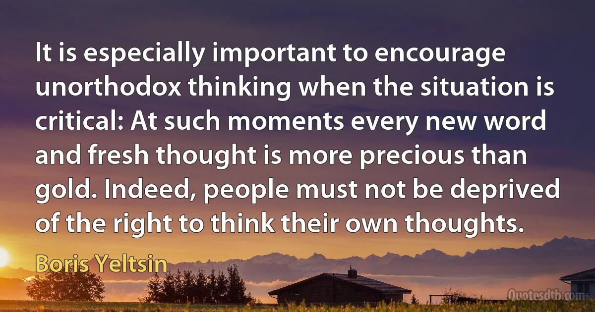 It is especially important to encourage unorthodox thinking when the situation is critical: At such moments every new word and fresh thought is more precious than gold. Indeed, people must not be deprived of the right to think their own thoughts. (Boris Yeltsin)