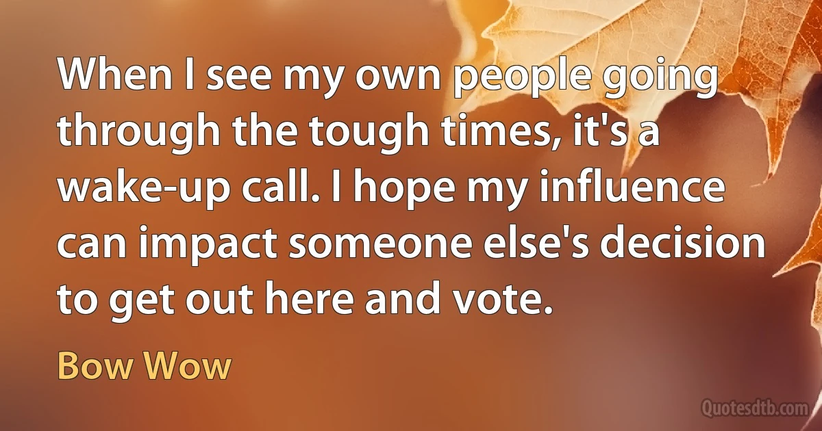 When I see my own people going through the tough times, it's a wake-up call. I hope my influence can impact someone else's decision to get out here and vote. (Bow Wow)