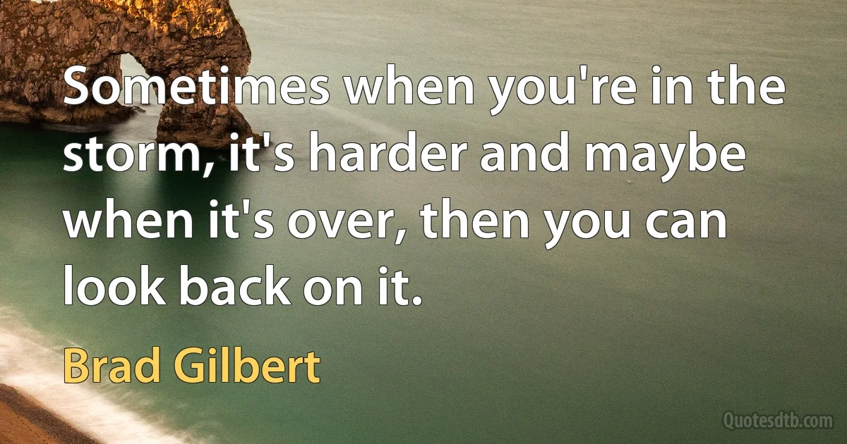 Sometimes when you're in the storm, it's harder and maybe when it's over, then you can look back on it. (Brad Gilbert)