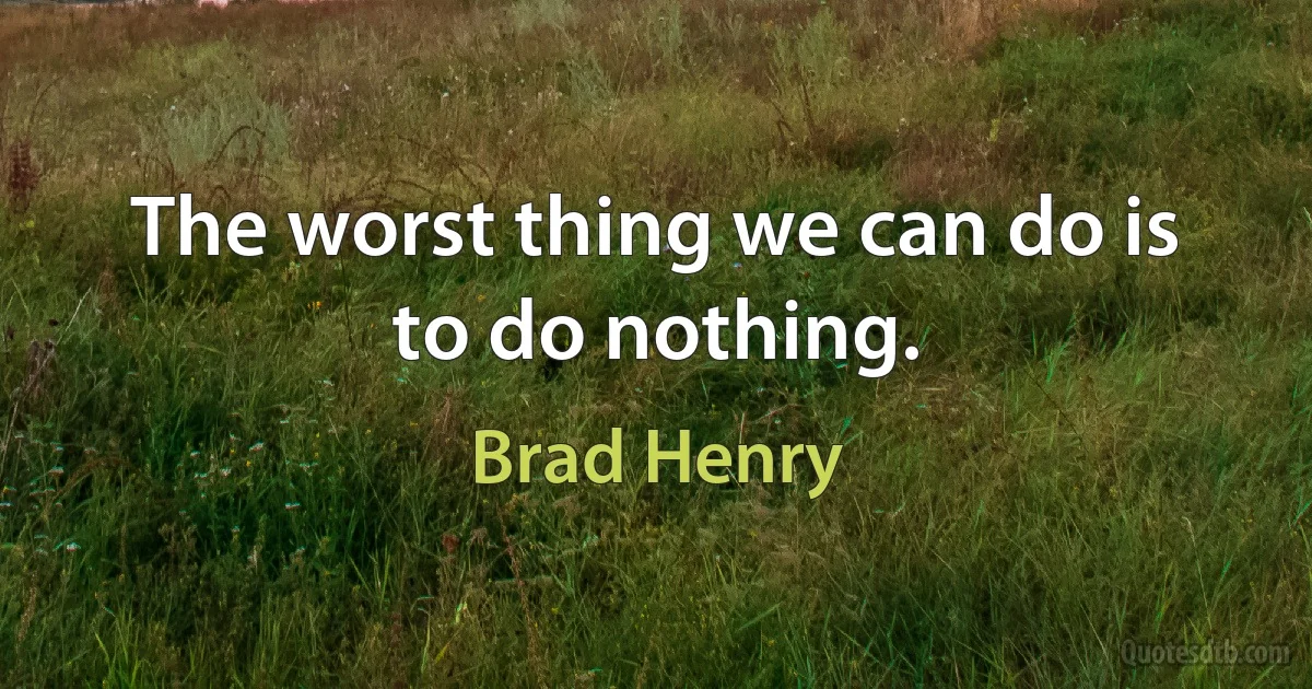 The worst thing we can do is to do nothing. (Brad Henry)