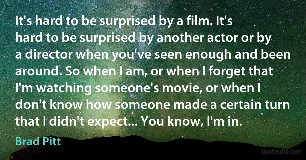 It's hard to be surprised by a film. It's hard to be surprised by another actor or by a director when you've seen enough and been around. So when I am, or when I forget that I'm watching someone's movie, or when I don't know how someone made a certain turn that I didn't expect... You know, I'm in. (Brad Pitt)