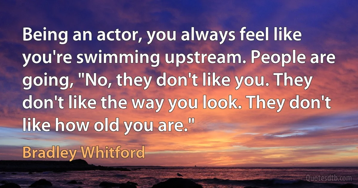 Being an actor, you always feel like you're swimming upstream. People are going, "No, they don't like you. They don't like the way you look. They don't like how old you are." (Bradley Whitford)