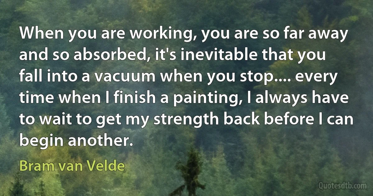 When you are working, you are so far away and so absorbed, it's inevitable that you fall into a vacuum when you stop.... every time when I finish a painting, I always have to wait to get my strength back before I can begin another. (Bram van Velde)