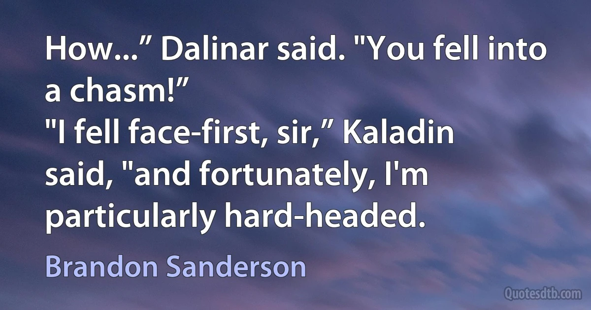 How...” Dalinar said. "You fell into a chasm!”
"I fell face-first, sir,” Kaladin said, "and fortunately, I'm particularly hard-headed. (Brandon Sanderson)