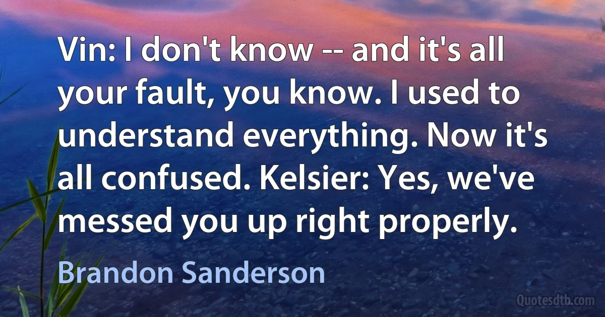 Vin: I don't know -- and it's all your fault, you know. I used to understand everything. Now it's all confused. Kelsier: Yes, we've messed you up right properly. (Brandon Sanderson)