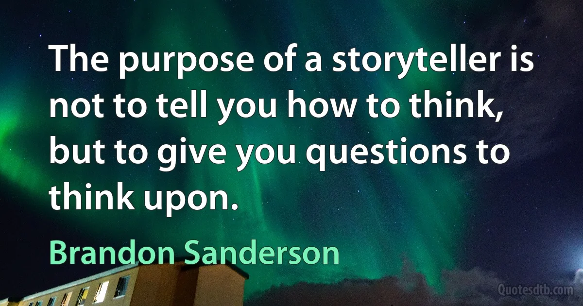 The purpose of a storyteller is not to tell you how to think, but to give you questions to think upon. (Brandon Sanderson)