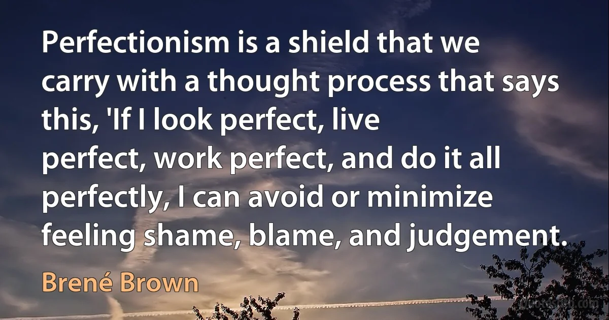 Perfectionism is a shield that we carry with a thought process that says this, 'If I look perfect, live perfect, work perfect, and do it all perfectly, I can avoid or minimize feeling shame, blame, and judgement. (Brené Brown)