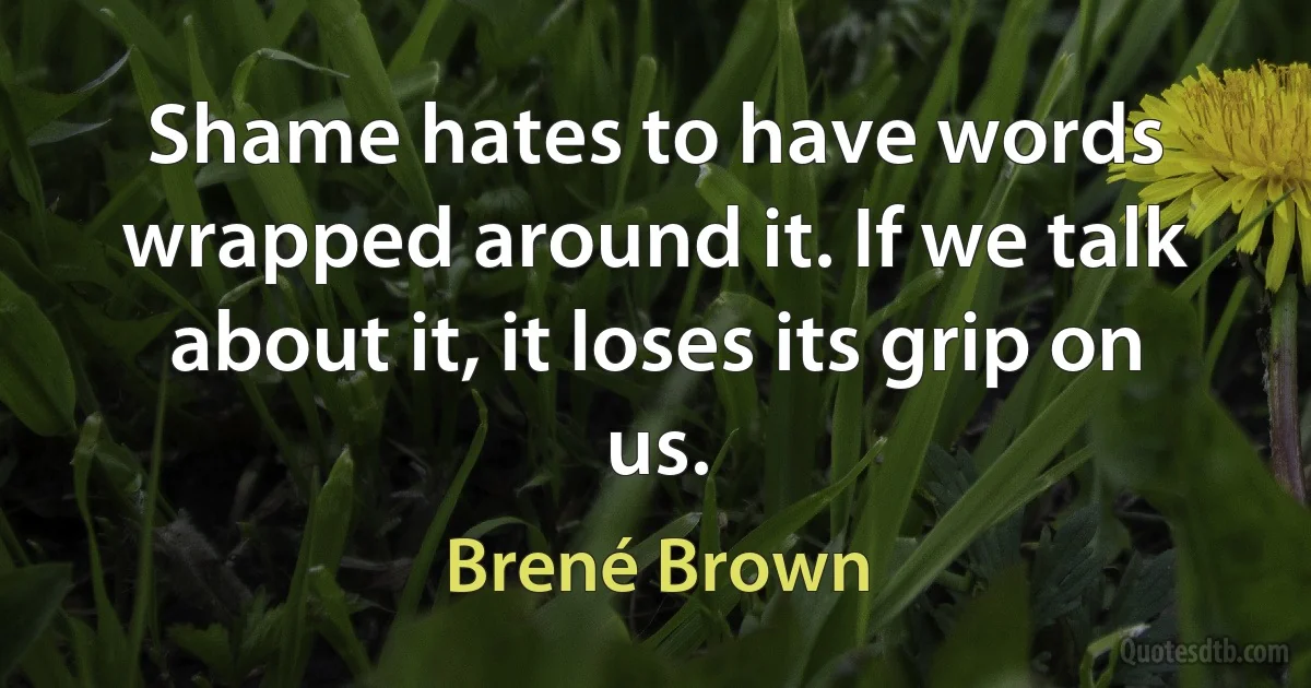 Shame hates to have words wrapped around it. If we talk about it, it loses its grip on us. (Brené Brown)