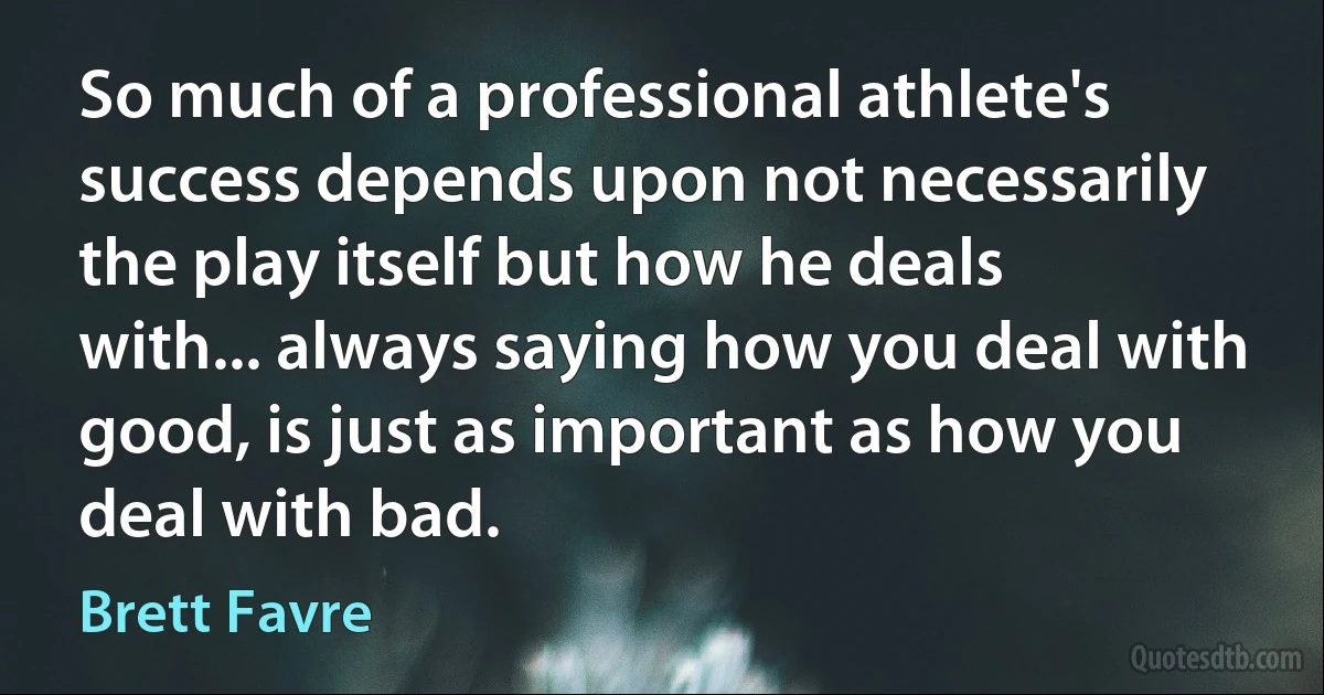 So much of a professional athlete's success depends upon not necessarily the play itself but how he deals with... always saying how you deal with good, is just as important as how you deal with bad. (Brett Favre)