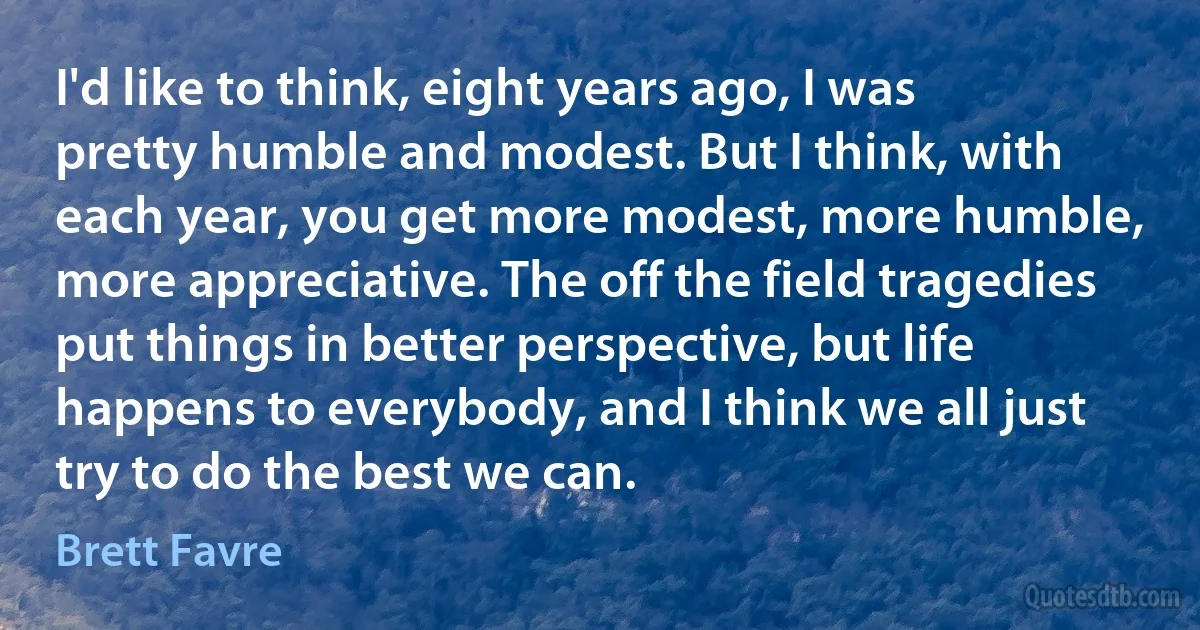 I'd like to think, eight years ago, I was pretty humble and modest. But I think, with each year, you get more modest, more humble, more appreciative. The off the field tragedies put things in better perspective, but life happens to everybody, and I think we all just try to do the best we can. (Brett Favre)