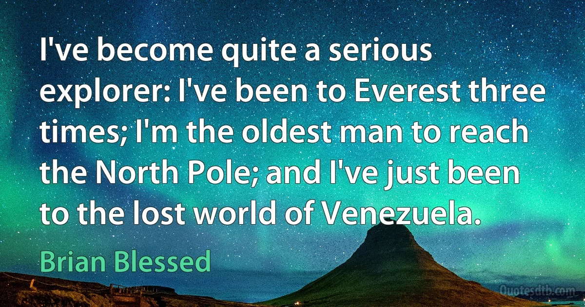 I've become quite a serious explorer: I've been to Everest three times; I'm the oldest man to reach the North Pole; and I've just been to the lost world of Venezuela. (Brian Blessed)