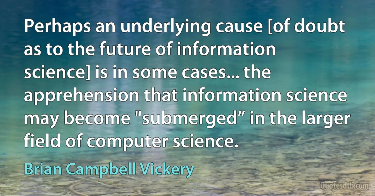 Perhaps an underlying cause [of doubt as to the future of information science] is in some cases... the apprehension that information science may become "submerged” in the larger field of computer science. (Brian Campbell Vickery)