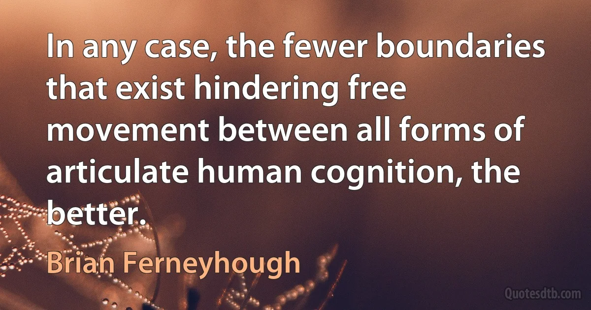 In any case, the fewer boundaries that exist hindering free movement between all forms of articulate human cognition, the better. (Brian Ferneyhough)