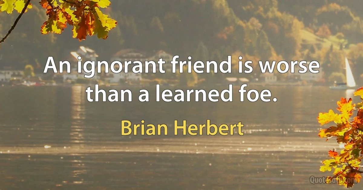 An ignorant friend is worse than a learned foe. (Brian Herbert)