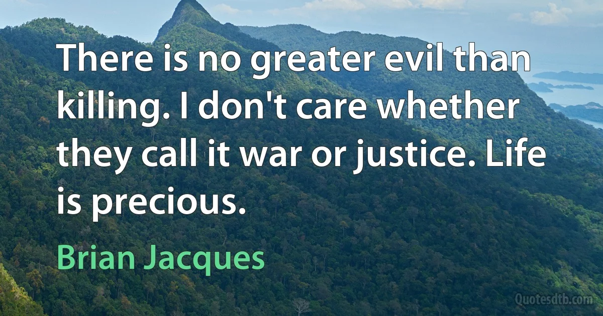 There is no greater evil than killing. I don't care whether they call it war or justice. Life is precious. (Brian Jacques)