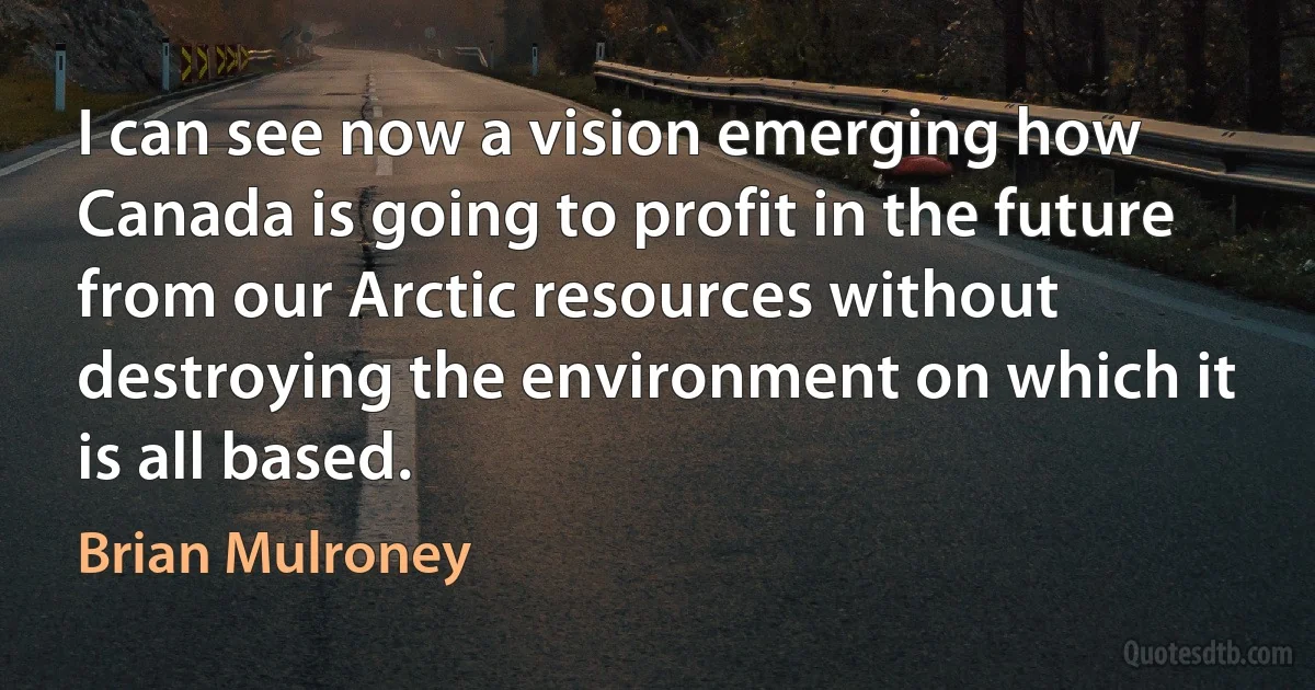 I can see now a vision emerging how Canada is going to profit in the future from our Arctic resources without destroying the environment on which it is all based. (Brian Mulroney)