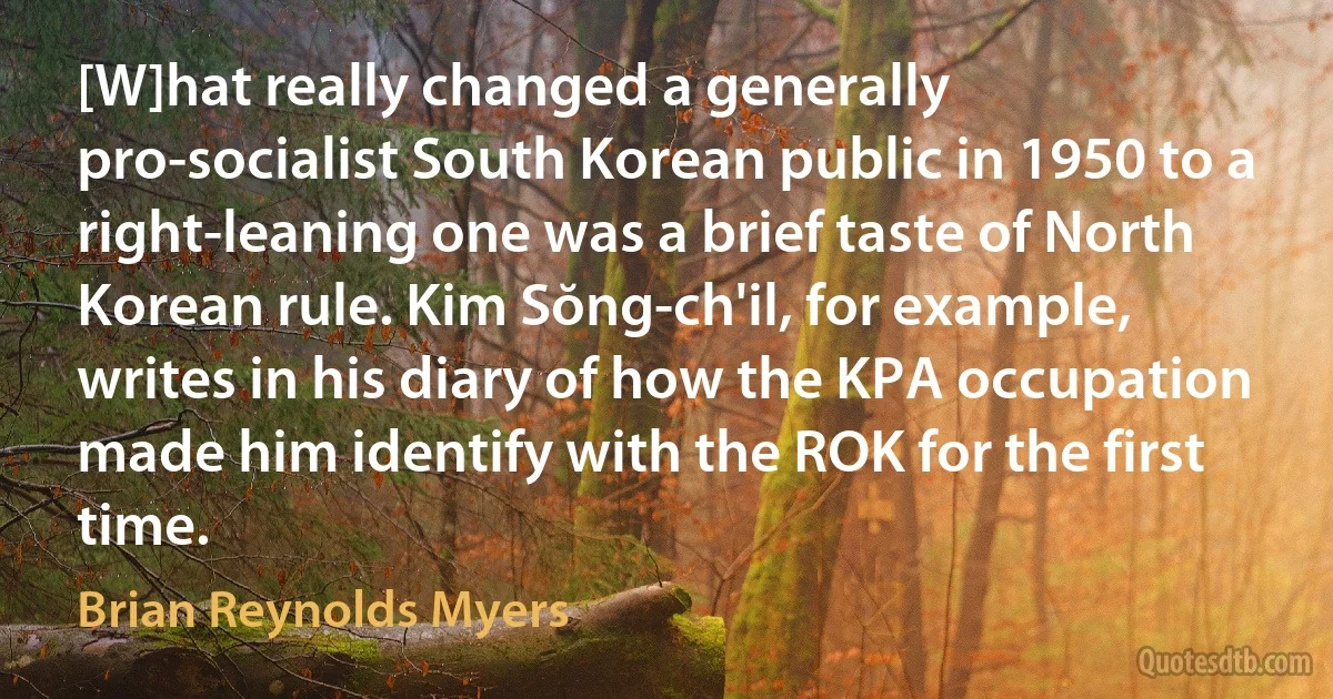 [W]hat really changed a generally pro-socialist South Korean public in 1950 to a right-leaning one was a brief taste of North Korean rule. Kim Sŏng-ch'il, for example, writes in his diary of how the KPA occupation made him identify with the ROK for the first time. (Brian Reynolds Myers)