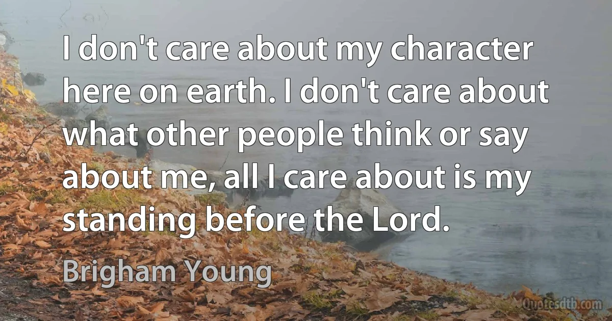 I don't care about my character here on earth. I don't care about what other people think or say about me, all I care about is my standing before the Lord. (Brigham Young)