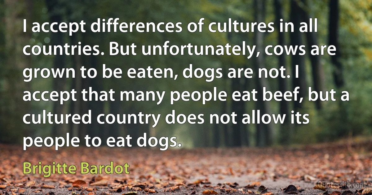 I accept differences of cultures in all countries. But unfortunately, cows are grown to be eaten, dogs are not. I accept that many people eat beef, but a cultured country does not allow its people to eat dogs. (Brigitte Bardot)