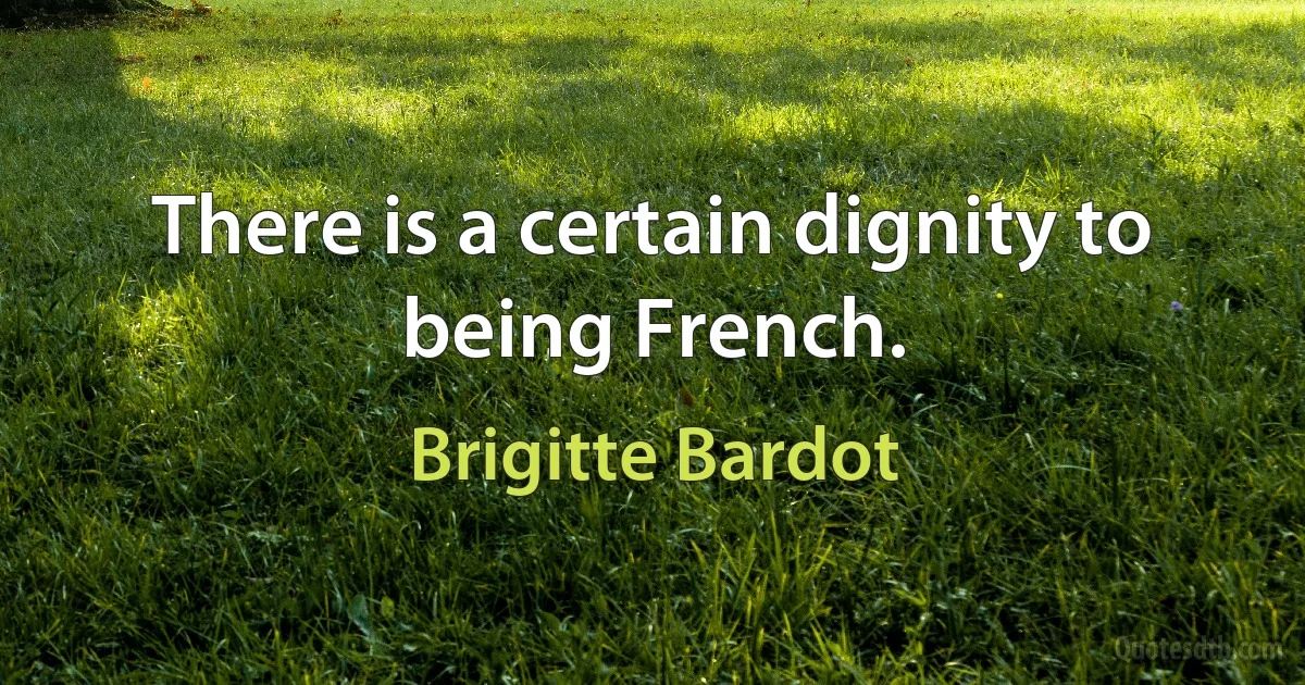 There is a certain dignity to being French. (Brigitte Bardot)