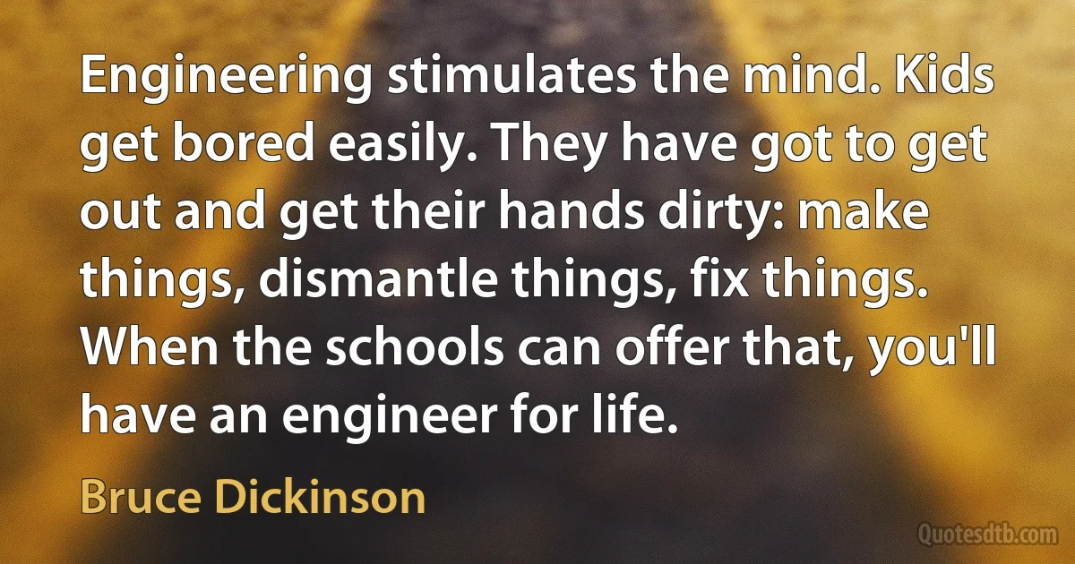 Engineering stimulates the mind. Kids get bored easily. They have got to get out and get their hands dirty: make things, dismantle things, fix things. When the schools can offer that, you'll have an engineer for life. (Bruce Dickinson)