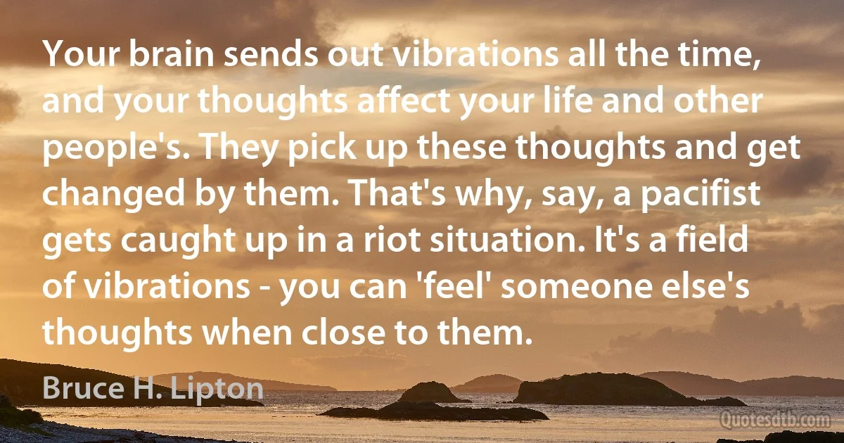 Your brain sends out vibrations all the time, and your thoughts affect your life and other people's. They pick up these thoughts and get changed by them. That's why, say, a pacifist gets caught up in a riot situation. It's a field of vibrations - you can 'feel' someone else's thoughts when close to them. (Bruce H. Lipton)