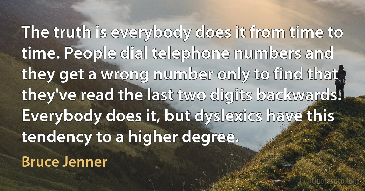 The truth is everybody does it from time to time. People dial telephone numbers and they get a wrong number only to find that they've read the last two digits backwards. Everybody does it, but dyslexics have this tendency to a higher degree. (Bruce Jenner)