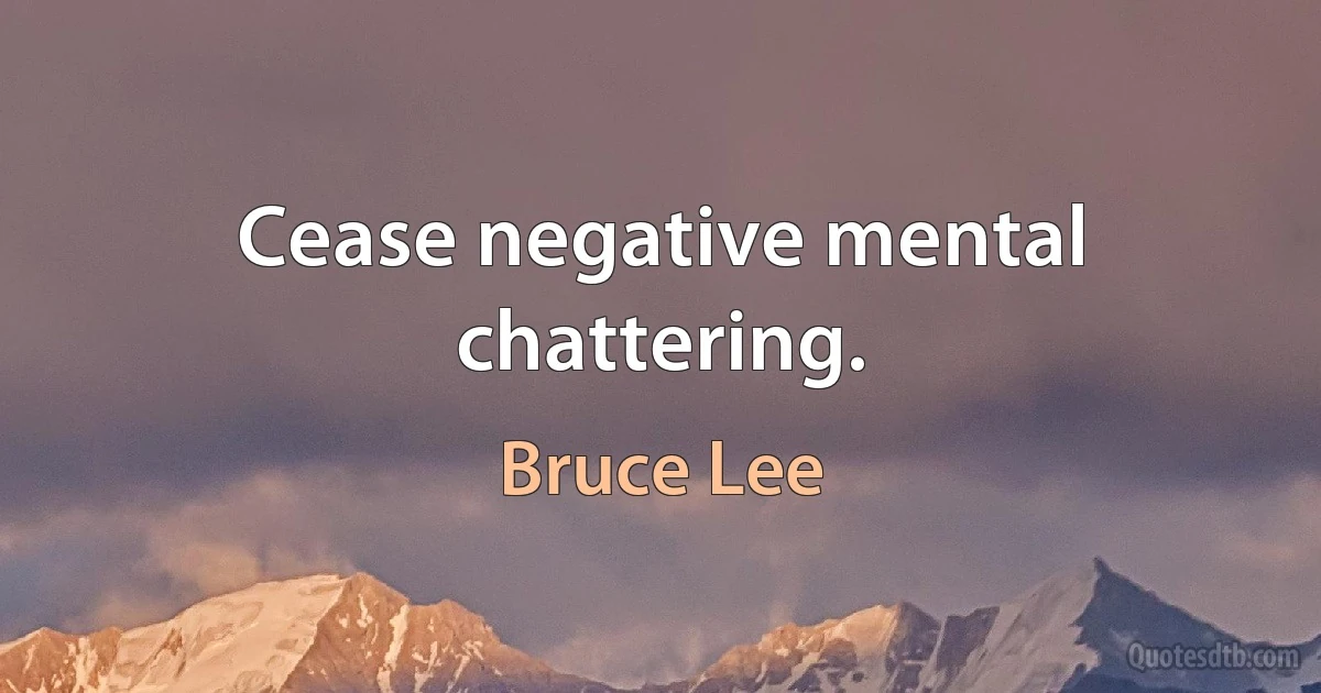 Cease negative mental chattering. (Bruce Lee)