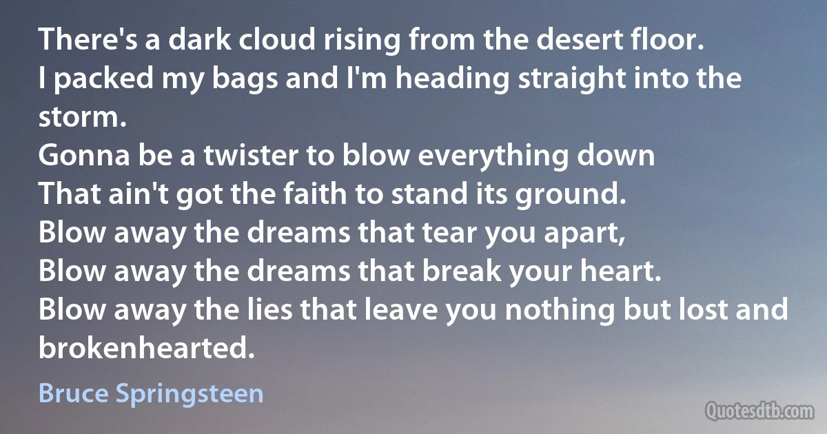 There's a dark cloud rising from the desert floor.
I packed my bags and I'm heading straight into the storm.
Gonna be a twister to blow everything down
That ain't got the faith to stand its ground.
Blow away the dreams that tear you apart,
Blow away the dreams that break your heart.
Blow away the lies that leave you nothing but lost and brokenhearted. (Bruce Springsteen)