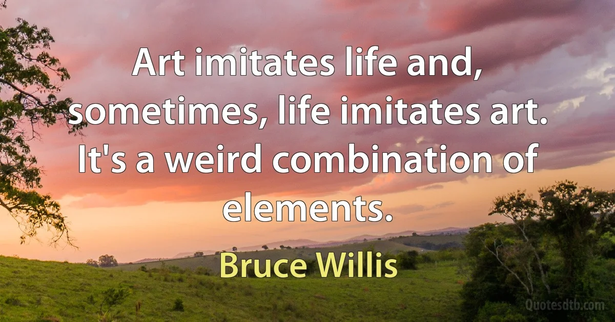 Art imitates life and, sometimes, life imitates art. It's a weird combination of elements. (Bruce Willis)