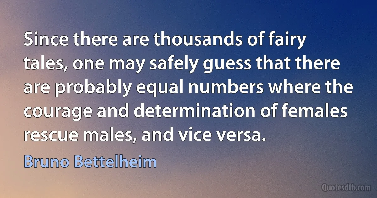 Since there are thousands of fairy tales, one may safely guess that there are probably equal numbers where the courage and determination of females rescue males, and vice versa. (Bruno Bettelheim)