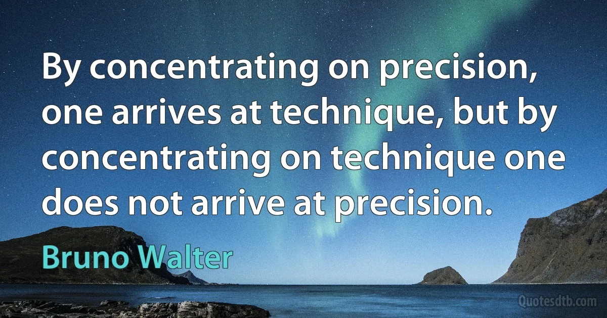 By concentrating on precision, one arrives at technique, but by concentrating on technique one does not arrive at precision. (Bruno Walter)