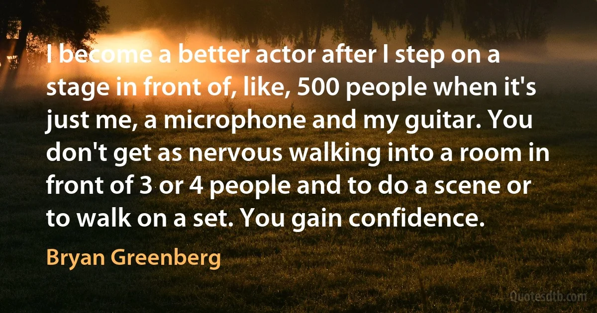 I become a better actor after I step on a stage in front of, like, 500 people when it's just me, a microphone and my guitar. You don't get as nervous walking into a room in front of 3 or 4 people and to do a scene or to walk on a set. You gain confidence. (Bryan Greenberg)