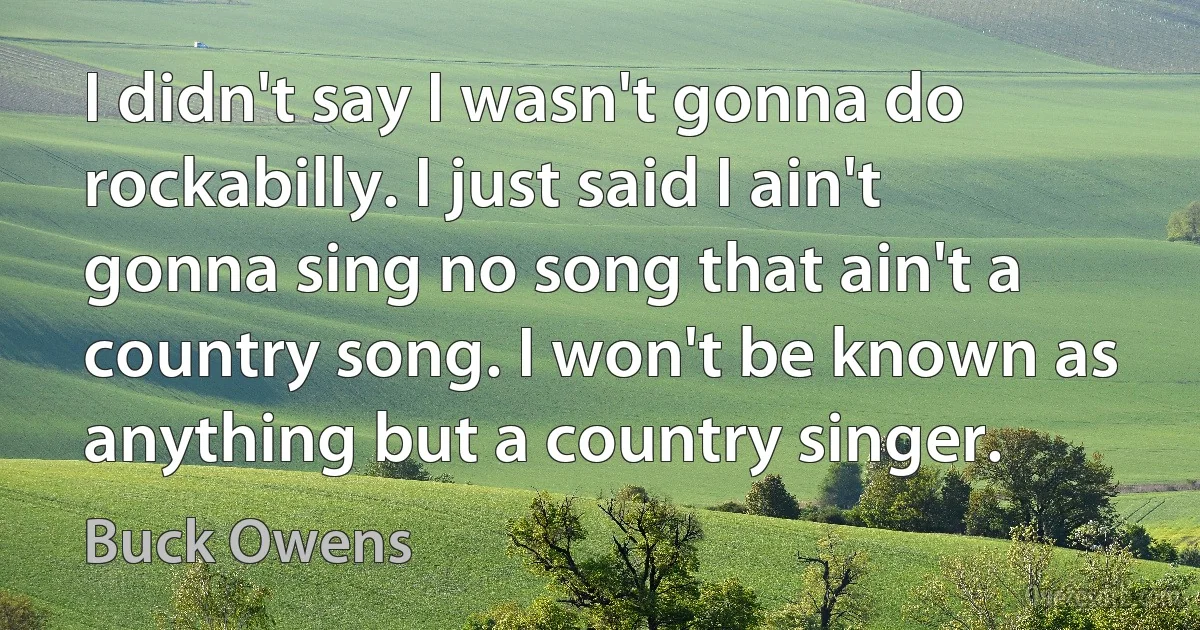 I didn't say I wasn't gonna do rockabilly. I just said I ain't gonna sing no song that ain't a country song. I won't be known as anything but a country singer. (Buck Owens)