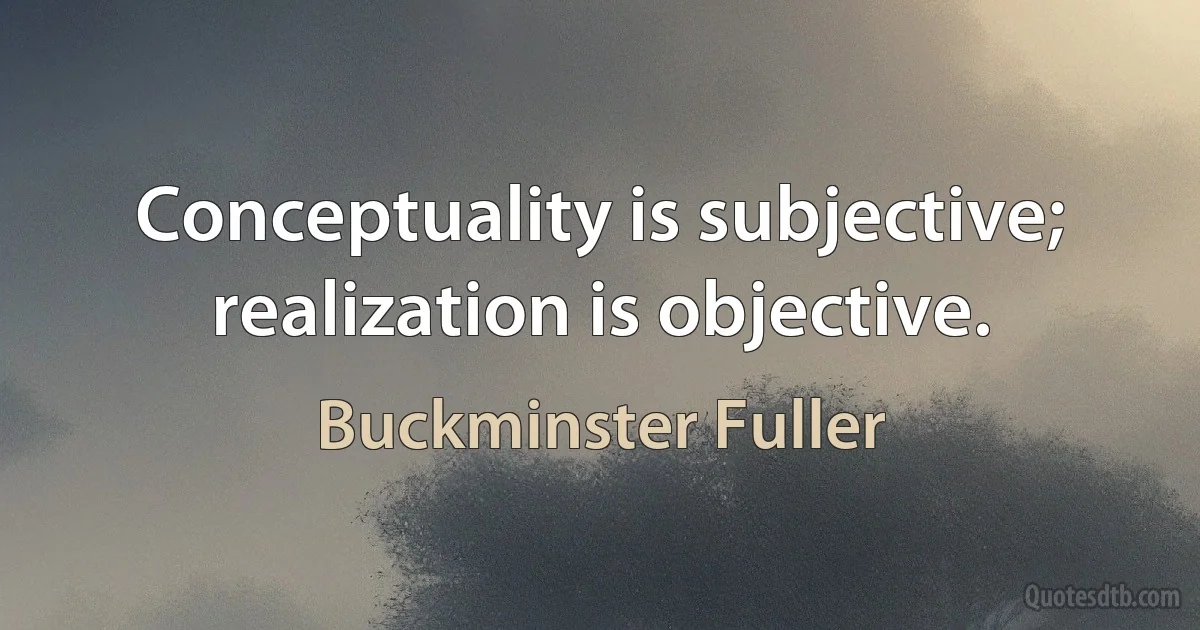 Conceptuality is subjective; realization is objective. (Buckminster Fuller)