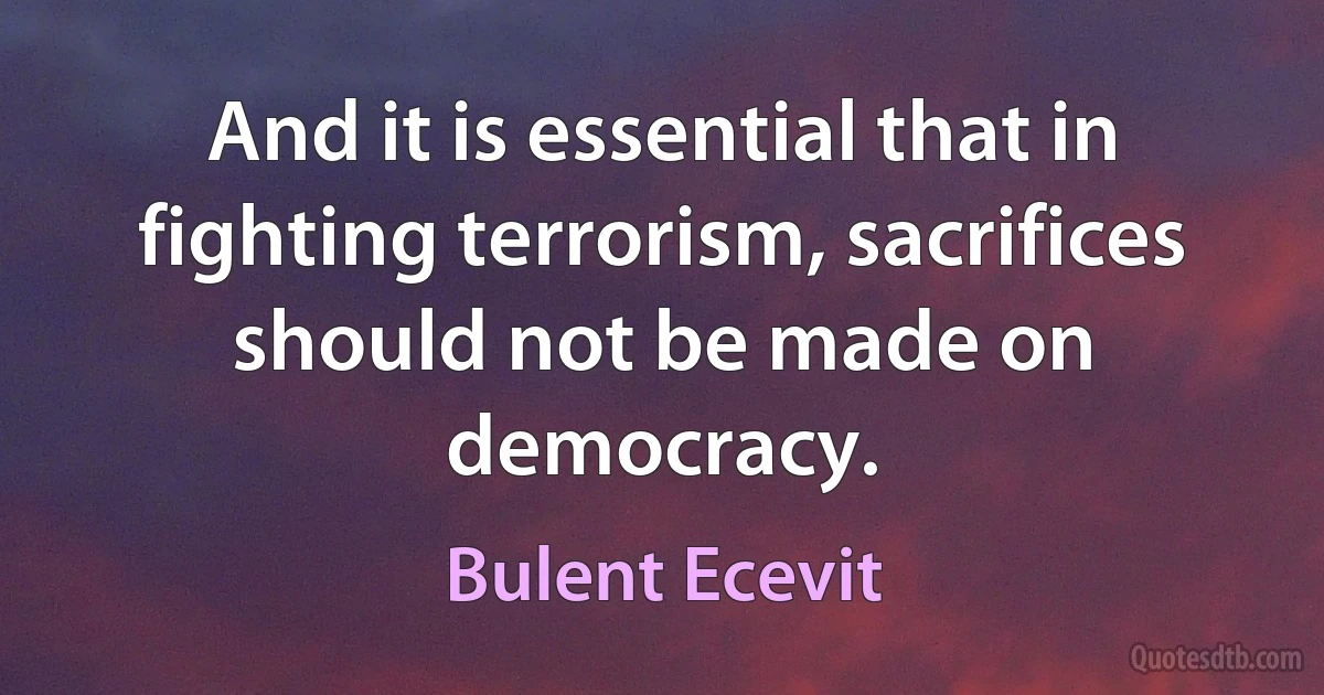 And it is essential that in fighting terrorism, sacrifices should not be made on democracy. (Bulent Ecevit)