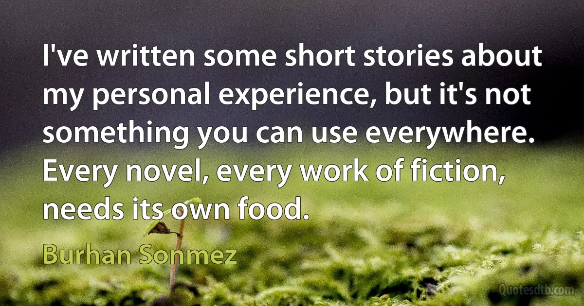 I've written some short stories about my personal experience, but it's not something you can use everywhere. Every novel, every work of fiction, needs its own food. (Burhan Sonmez)