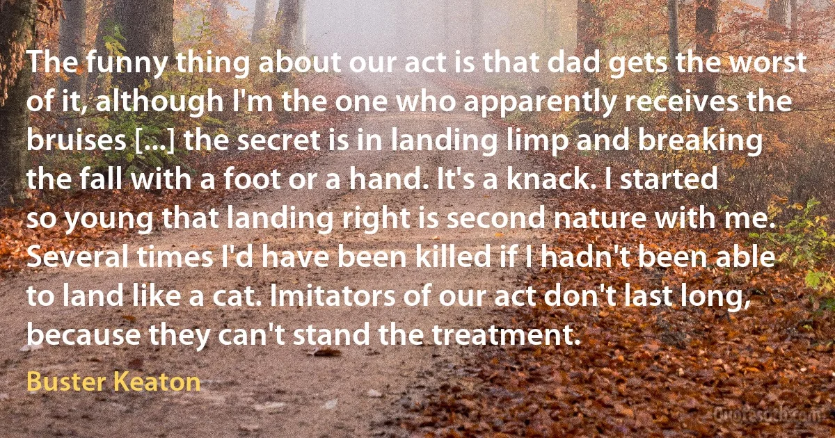 The funny thing about our act is that dad gets the worst of it, although I'm the one who apparently receives the bruises [...] the secret is in landing limp and breaking the fall with a foot or a hand. It's a knack. I started so young that landing right is second nature with me. Several times I'd have been killed if I hadn't been able to land like a cat. Imitators of our act don't last long, because they can't stand the treatment. (Buster Keaton)