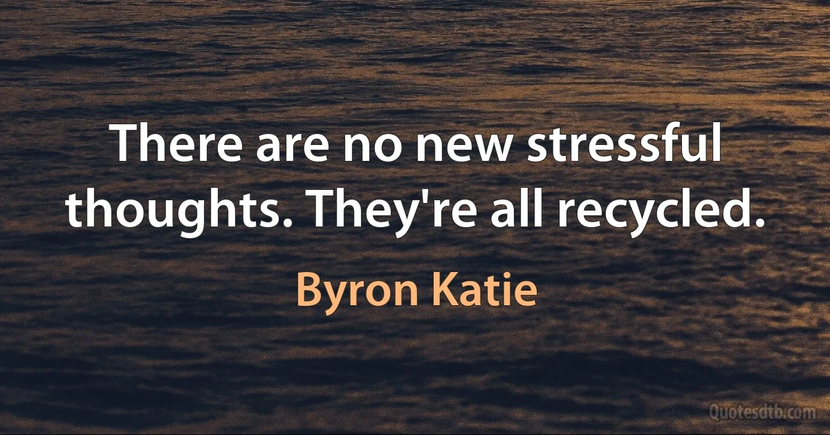 There are no new stressful thoughts. They're all recycled. (Byron Katie)