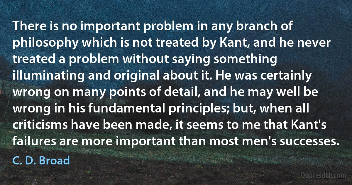 There is no important problem in any branch of philosophy which is not treated by Kant, and he never treated a problem without saying something illuminating and original about it. He was certainly wrong on many points of detail, and he may well be wrong in his fundamental principles; but, when all criticisms have been made, it seems to me that Kant's failures are more important than most men's successes. (C. D. Broad)