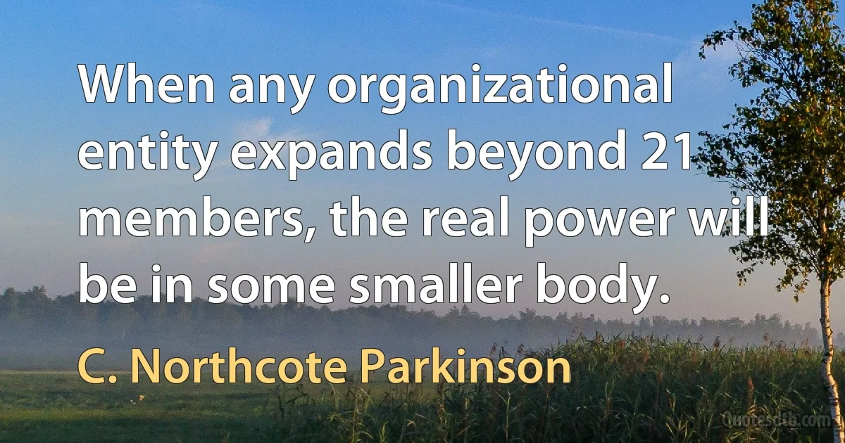 When any organizational entity expands beyond 21 members, the real power will be in some smaller body. (C. Northcote Parkinson)