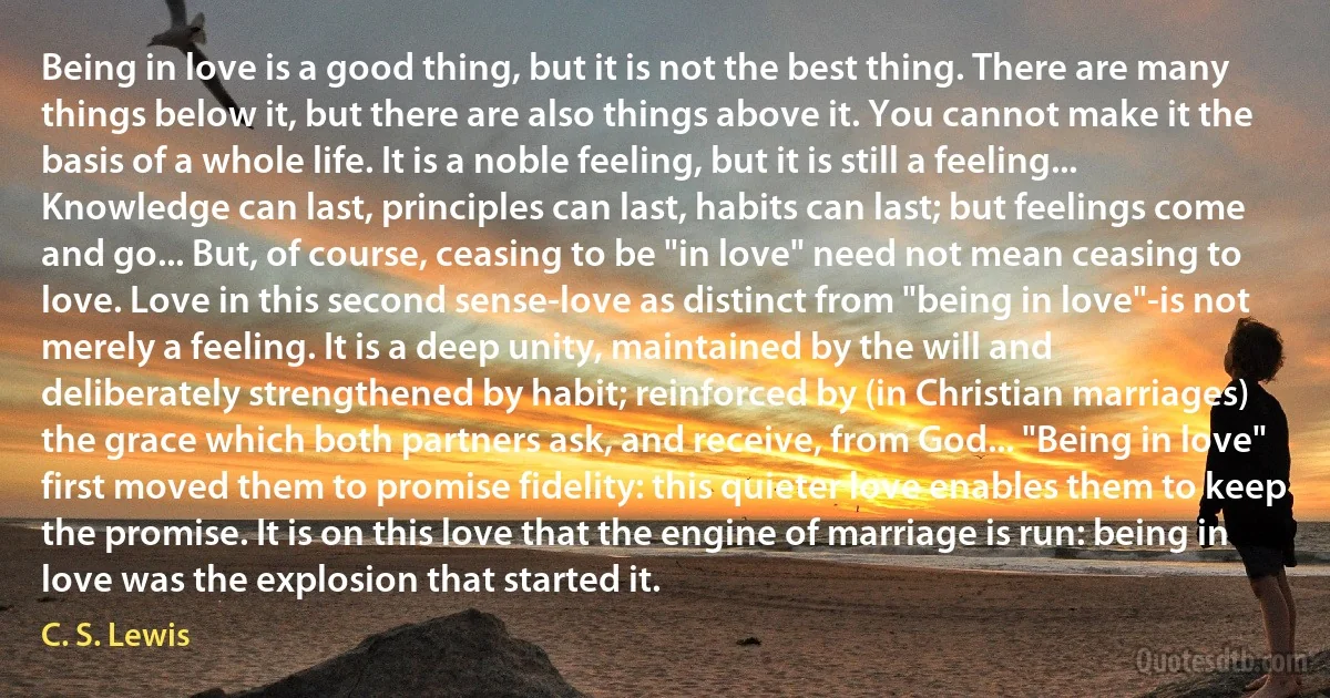 Being in love is a good thing, but it is not the best thing. There are many things below it, but there are also things above it. You cannot make it the basis of a whole life. It is a noble feeling, but it is still a feeling... Knowledge can last, principles can last, habits can last; but feelings come and go... But, of course, ceasing to be "in love" need not mean ceasing to love. Love in this second sense-love as distinct from "being in love"-is not merely a feeling. It is a deep unity, maintained by the will and deliberately strengthened by habit; reinforced by (in Christian marriages) the grace which both partners ask, and receive, from God... "Being in love" first moved them to promise fidelity: this quieter love enables them to keep the promise. It is on this love that the engine of marriage is run: being in love was the explosion that started it. (C. S. Lewis)