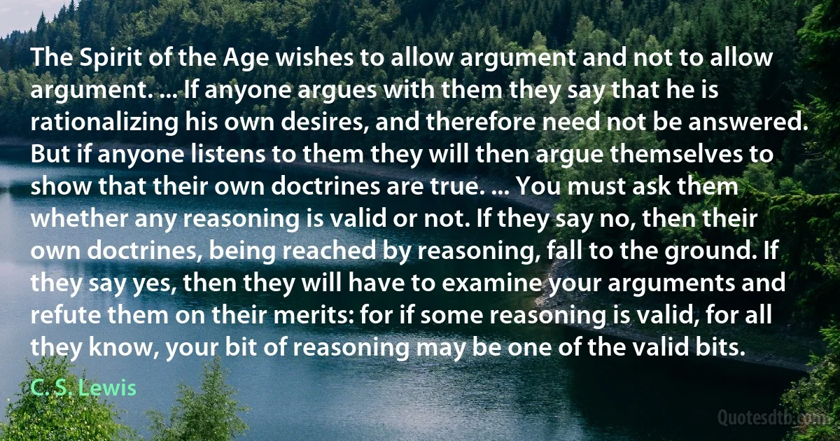 The Spirit of the Age wishes to allow argument and not to allow argument. ... If anyone argues with them they say that he is rationalizing his own desires, and therefore need not be answered. But if anyone listens to them they will then argue themselves to show that their own doctrines are true. ... You must ask them whether any reasoning is valid or not. If they say no, then their own doctrines, being reached by reasoning, fall to the ground. If they say yes, then they will have to examine your arguments and refute them on their merits: for if some reasoning is valid, for all they know, your bit of reasoning may be one of the valid bits. (C. S. Lewis)