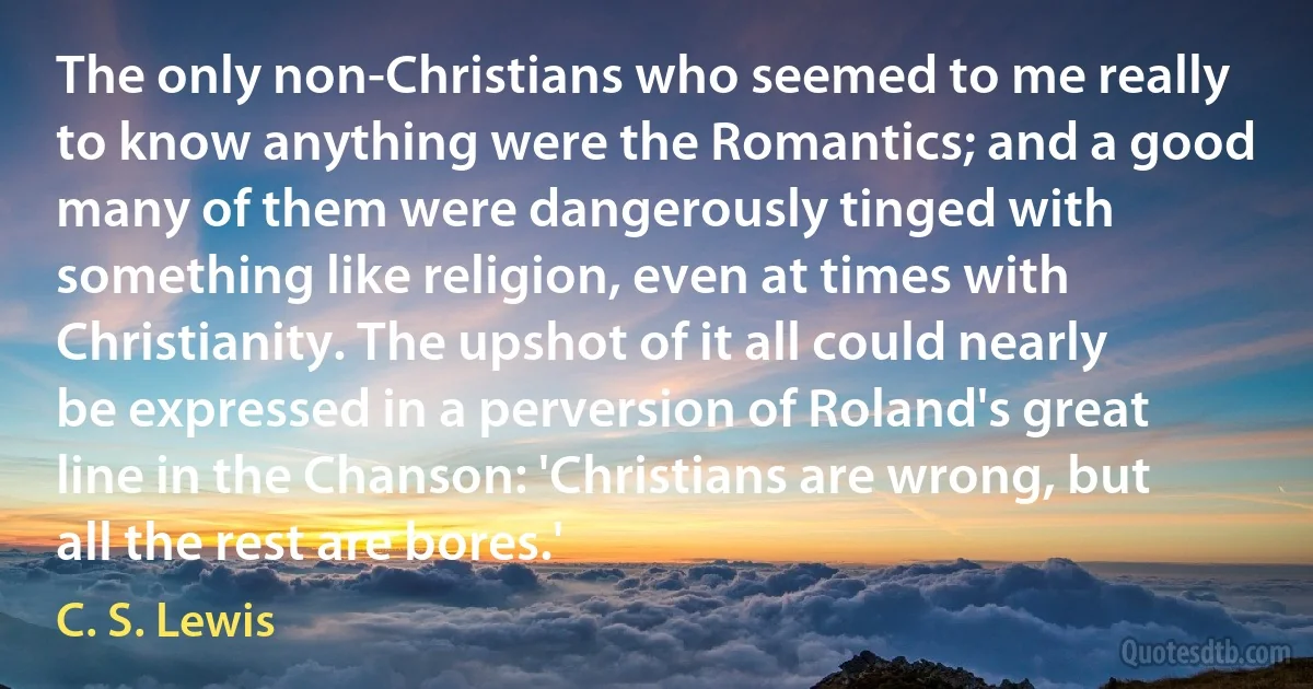 The only non-Christians who seemed to me really to know anything were the Romantics; and a good many of them were dangerously tinged with something like religion, even at times with Christianity. The upshot of it all could nearly be expressed in a perversion of Roland's great line in the Chanson: 'Christians are wrong, but all the rest are bores.' (C. S. Lewis)