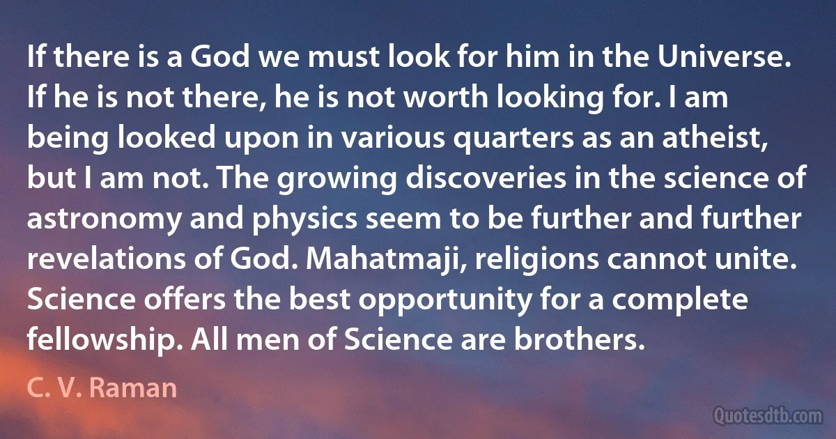 If there is a God we must look for him in the Universe. If he is not there, he is not worth looking for. I am being looked upon in various quarters as an atheist, but I am not. The growing discoveries in the science of astronomy and physics seem to be further and further revelations of God. Mahatmaji, religions cannot unite. Science offers the best opportunity for a complete fellowship. All men of Science are brothers. (C. V. Raman)