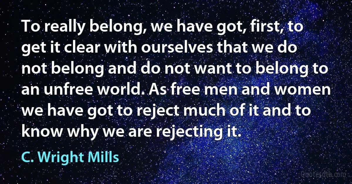 To really belong, we have got, first, to get it clear with ourselves that we do not belong and do not want to belong to an unfree world. As free men and women we have got to reject much of it and to know why we are rejecting it. (C. Wright Mills)