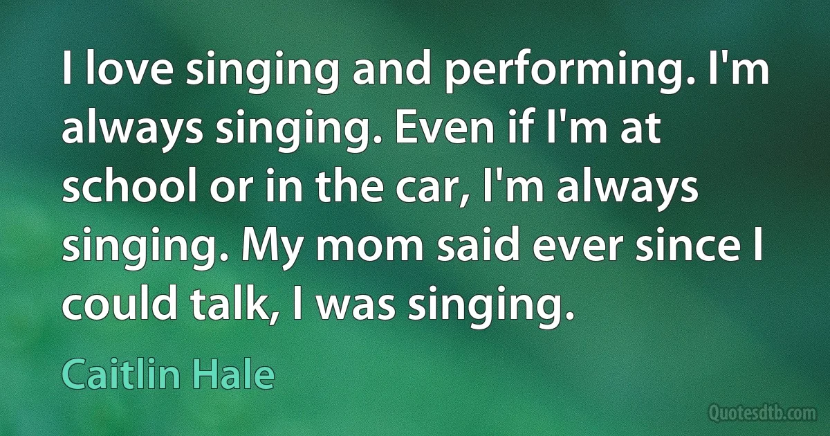 I love singing and performing. I'm always singing. Even if I'm at school or in the car, I'm always singing. My mom said ever since I could talk, I was singing. (Caitlin Hale)